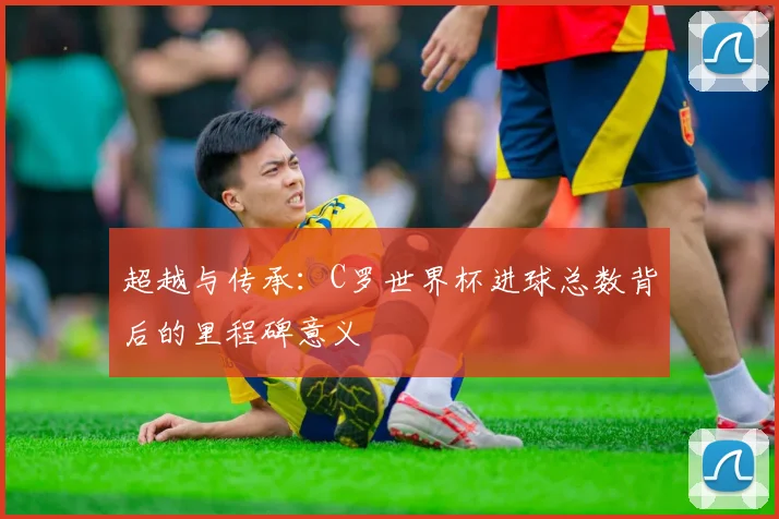 超越与传承：C罗世界杯进球总数背后的里程碑意义
